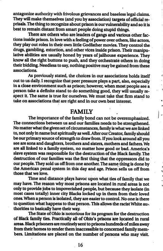 ‘antagonize authority with frivolous grievances and baseless legal claims. ‘They will make themselves (and you by association) targets of officia re- prisals. The thing to recognize about prison s our vulnerability and so itis best to remain distant from smart people doing stupid things. ‘There are others who are leaders of gangs and various other fac- tions inside prison. In love with a feeling of power over others, like actors, they play out roles in their own lttle Godfather movies. They control the drugs, gambling, extortion, and other vices inside prison. Their manipu- lative abilites are usually honed by years of jailhouse experience. They know all the right buttons to push, and they orchestraté others in doing their bidding. Needless to say, nothing positive may be gained from these assoclations. As previously stated, the choices in our associations holds itself out to us daily. I recognize that peer pressure plays a part, also, especially ina close environment such as prison; however, when most people see a person take a definite stand to do something good, they will usually re- spect it. The same is true for ourselves. We must take that firm stand to take on assoclations that are right and in our own best interest. FAMILY . ‘The importance of the family bond can not be overemphasized. ‘The connections between us and our families needs to be strengthened. Nomatter what the givenset of circumstances, familyis what we are linked to, notonly in name but spiritually as well. After our Creator, family should be our primary source of strength to draw from. Ifyou look around allyou see are sons and daughters, brothers and sisters, mothers and fathers. We are all linked to a family system, no matter how good or bad. America’s slave system was responsible for the destruction of the Black family. The destruction of our families was the first thing that the oppressors did to our people. They sold us offfrom one another. The same thing is done by the American penal system in this day and age, Prison sells us off from those that we love. “Time and distance plays havoc upon what ties of family that we may have. The reason why most prisons are located in rural areas is not only to provide jobs to impoverished people, but because they isolate (in most cases totally) inner city Blacks locked up in them from their loved ones. When a person s solated, they are easier to control. No one s there: to question what happens to that person. This allows the racist White au- thorities to basically have their way. ‘The State of Ohio is notorious for its program for the destruction of Black family ties. Practically all of Ohio’s prisons are located in rural areas. Black prisoners are routinely sent to prisons hundreds of miles away from their homes to render them inaccessible to concerned family mem- bers. Limitations are placed on the number of persons who may visit. 16